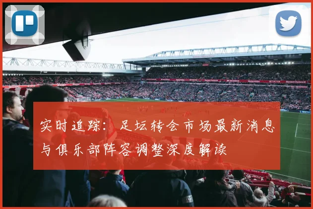 实时追踪：足坛转会市场最新消息与俱乐部阵容调整深度解读