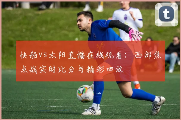 快船vs太阳直播在线观看：西部焦点战实时比分与精彩回放