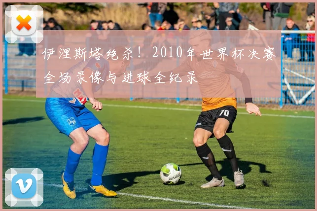 伊涅斯塔绝杀！2010年世界杯决赛全场录像与进球全纪录
