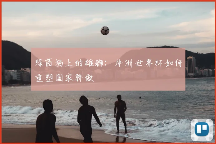 绿茵场上的雄狮：非洲世界杯如何重塑国家骄傲