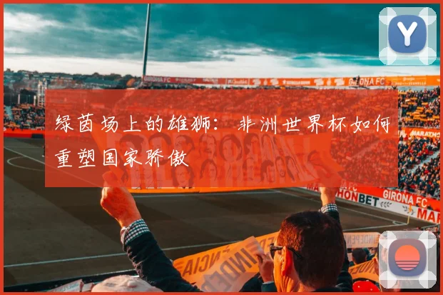绿茵场上的雄狮：非洲世界杯如何重塑国家骄傲