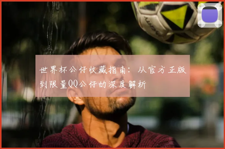 世界杯公仔收藏指南：从官方正版到限量QQ公仔的深度解析