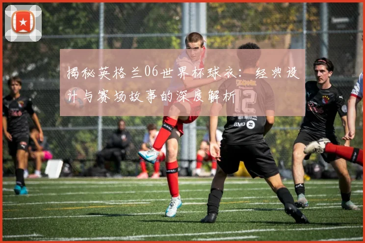 揭秘英格兰06世界杯球衣：经典设计与赛场故事的深度解析