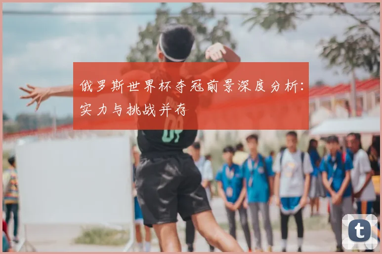 俄罗斯世界杯夺冠前景深度分析：实力与挑战并存