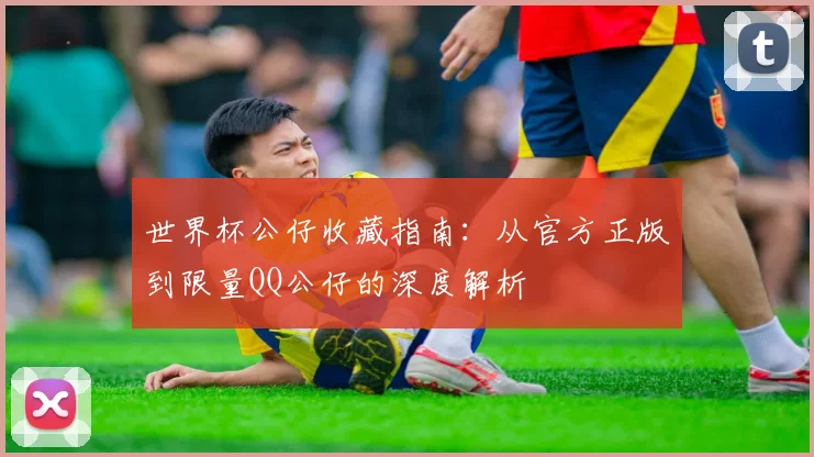 世界杯公仔收藏指南:从官方正版到限量QQ公仔的深度解析