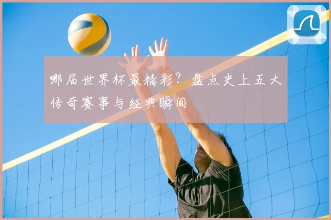 哪届世界杯最精彩？盘点史上五大传奇赛事与经典瞬间