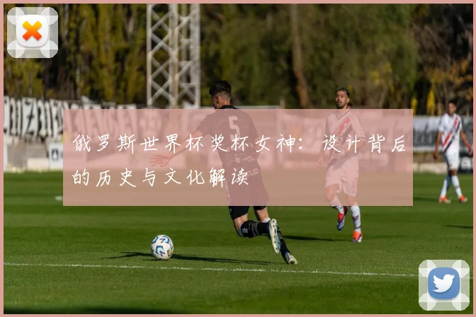 俄罗斯世界杯奖杯女神：设计背后的历史与文化解读