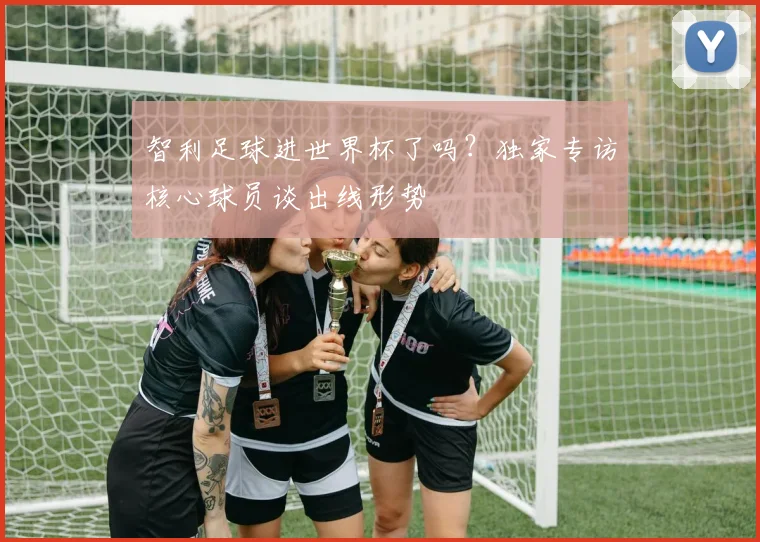 智利足球进世界杯了吗？独家专访核心球员谈出线形势